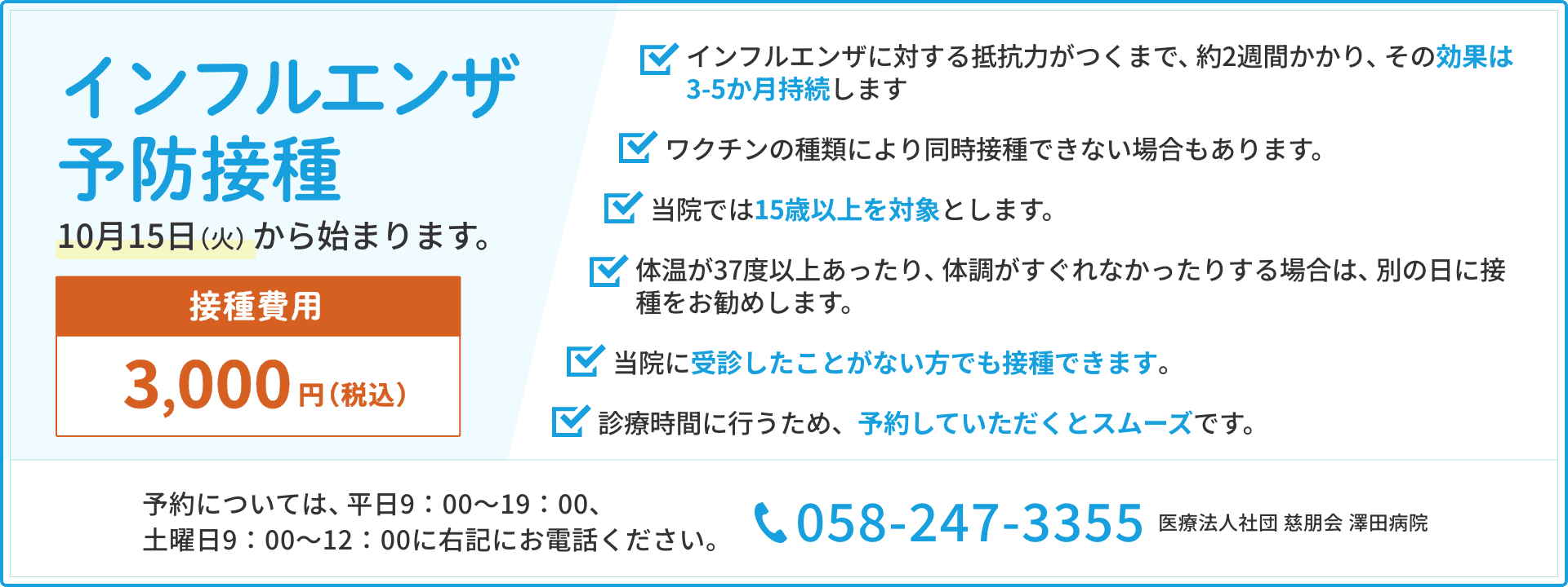 ご予約受付中　令和6年度　インフルエンザ予防接種のご案内　10月15日（火）から始まります　接種費用3,000円（税込） インフルエンザに対する抵抗力がつくまで、約2週間かかり、その効果は3-5か月持続します。ワクチンの種類により同時接種できない場合もあります。当院では15歳以上を対象とします。体温が37度以上あったり、体調がすぐれなかったりする場合は、別の日に接種をお勧めします。当院に受診したことがない方でも接種できます。診療時間に行うため、予約していただくとスムーズです。予約については、平日9：00～19：00、
土曜日9：00～12：00にお電話ください。058-247-3355医療法人社団 慈朋会 澤田病院